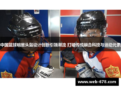 中国篮球明星头盔设计创新引领潮流 打破传统融合科技与运动元素